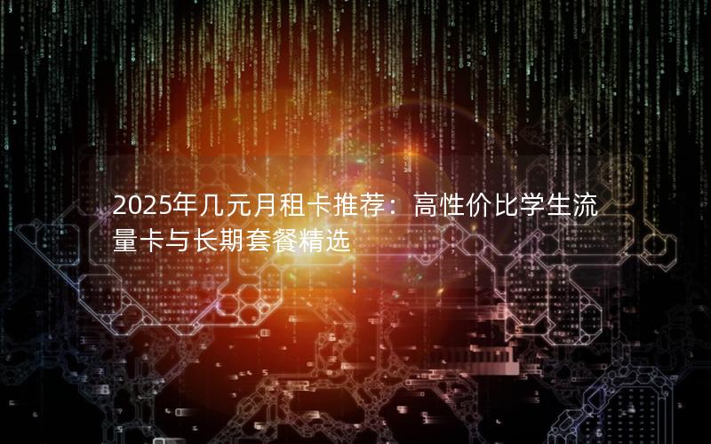 2025年几元月租卡推荐：高性价比学生流量卡与长期套餐精选