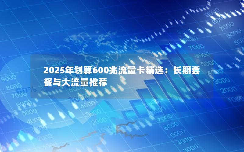 2025年划算600兆流量卡精选：长期套餐与大流量推荐