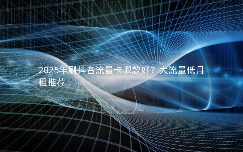 2025年刷抖音流量卡哪款好？大流量低月租推荐