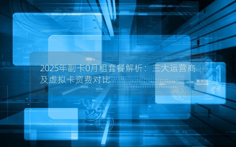 2025年副卡0月租套餐解析：三大运营商及虚拟卡资费对比