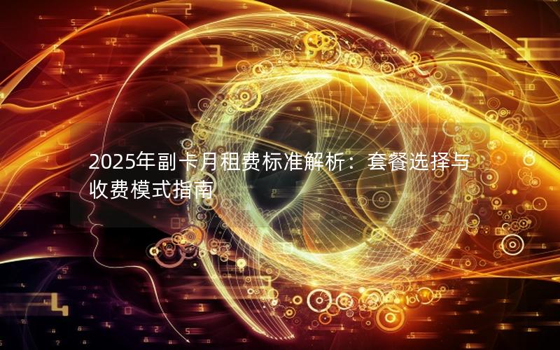 2025年副卡月租费标准解析：套餐选择与收费模式指南