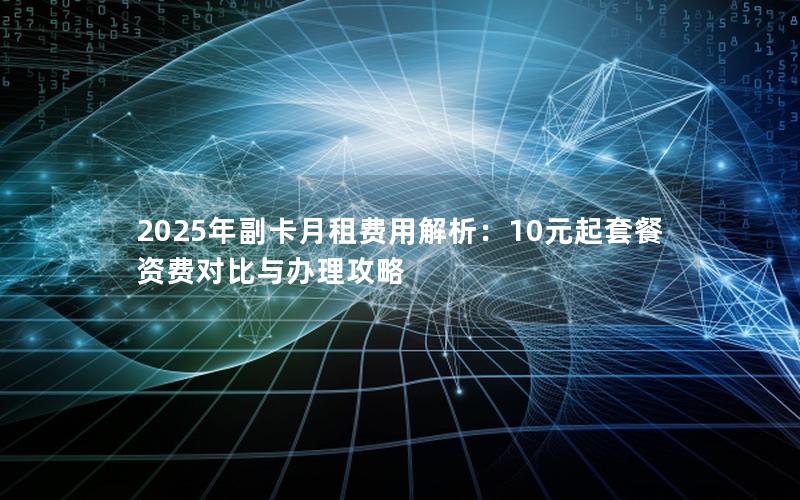 2025年副卡月租费用解析：10元起套餐资费对比与办理攻略