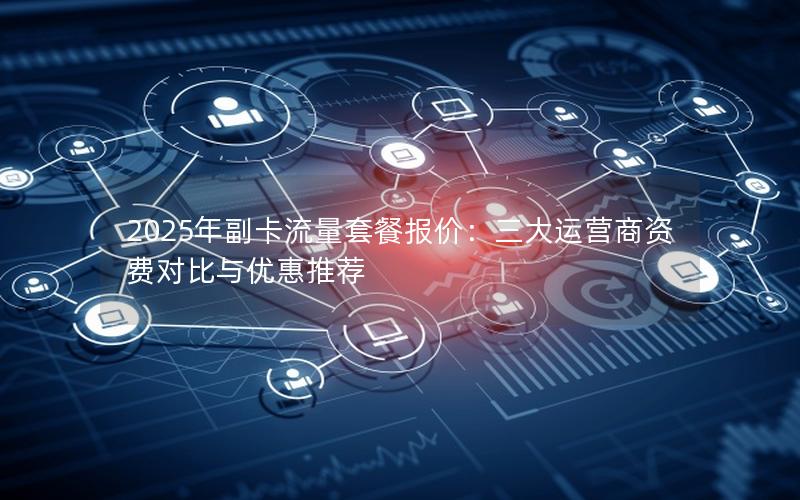 2025年副卡流量套餐报价：三大运营商资费对比与优惠推荐