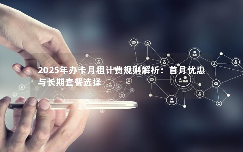 2025年办卡月租计费规则解析：首月优惠与长期套餐选择