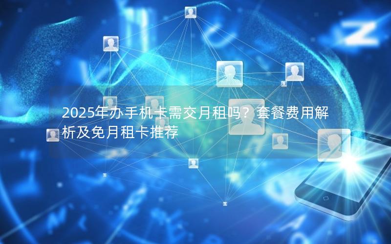 2025年办手机卡需交月租吗？套餐费用解析及免月租卡推荐