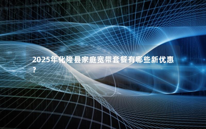 2025年化隆县家庭宽带套餐有哪些新优惠？