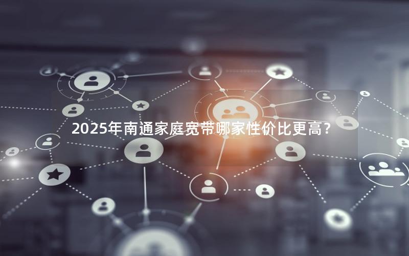 2025年南通家庭宽带哪家性价比更高？