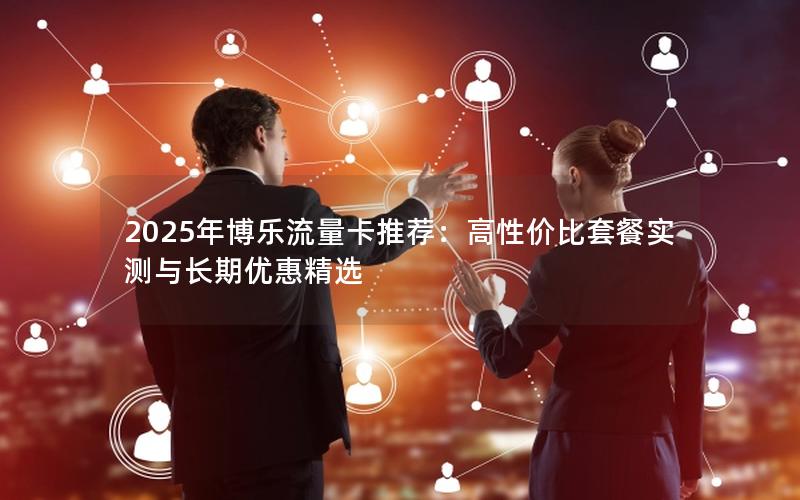 2025年博乐流量卡推荐：高性价比套餐实测与长期优惠精选