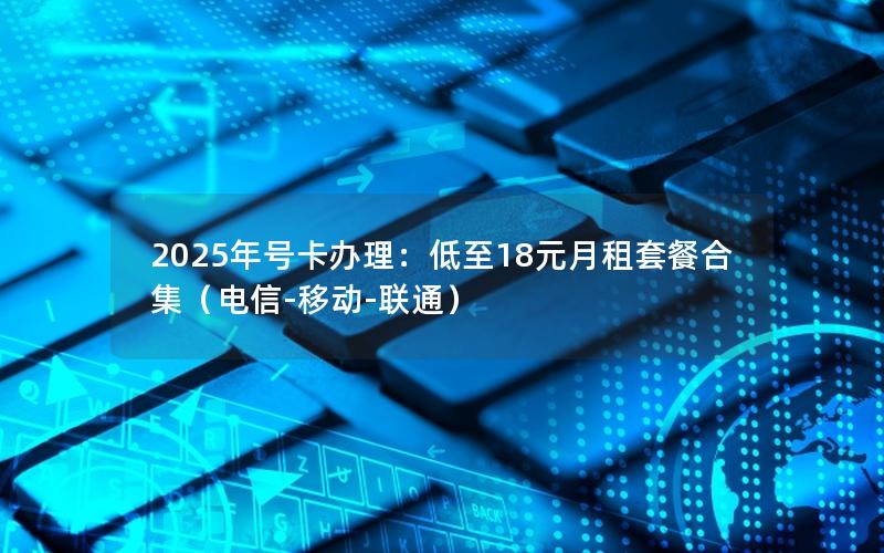 2025年号卡办理：低至18元月租套餐合集（电信-移动-联通）