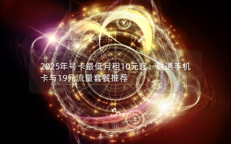 2025年号卡最低月租10元起：联通手机卡与19元流量套餐推荐