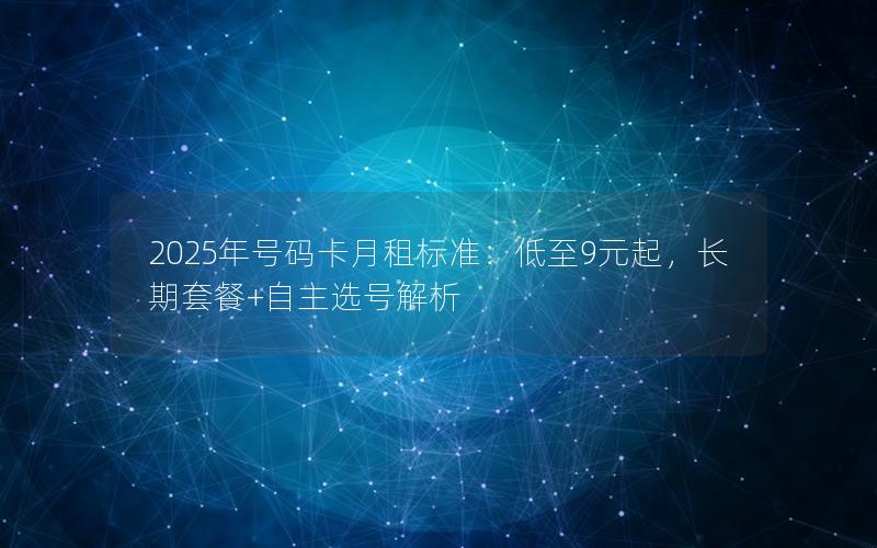 2025年号码卡月租标准：低至9元起，长期套餐+自主选号解析