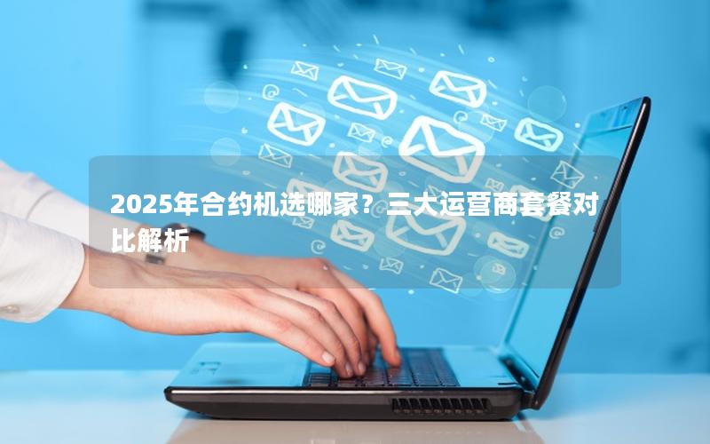 2025年合约机选哪家？三大运营商套餐对比解析