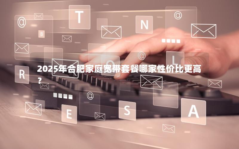 2025年合肥家庭宽带套餐哪家性价比更高？