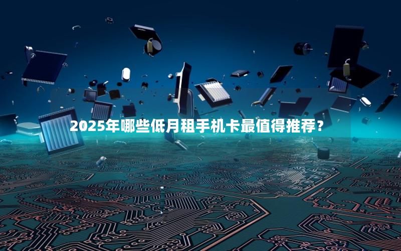 2025年哪些低月租手机卡最值得推荐？