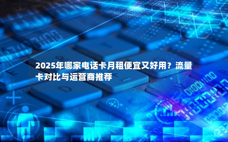 2025年哪家电话卡月租便宜又好用？流量卡对比与运营商推荐