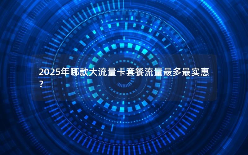 2025年哪款大流量卡套餐流量最多最实惠？