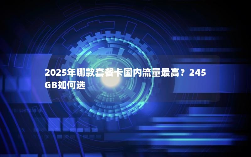 2025年哪款套餐卡国内流量最高？245GB如何选