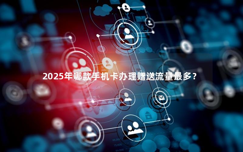 2025年哪款手机卡办理赠送流量最多？