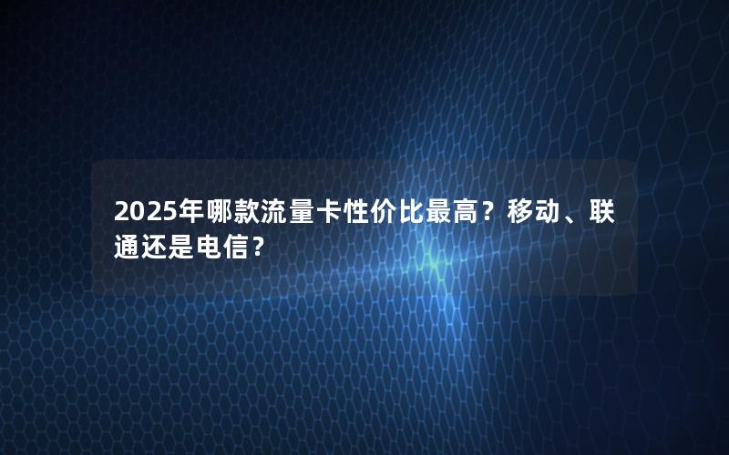 2025年哪款流量卡性价比最高？移动、联通还是电信？