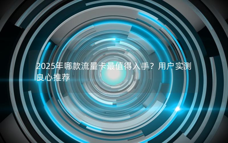 2025年哪款流量卡最值得入手？用户实测良心推荐