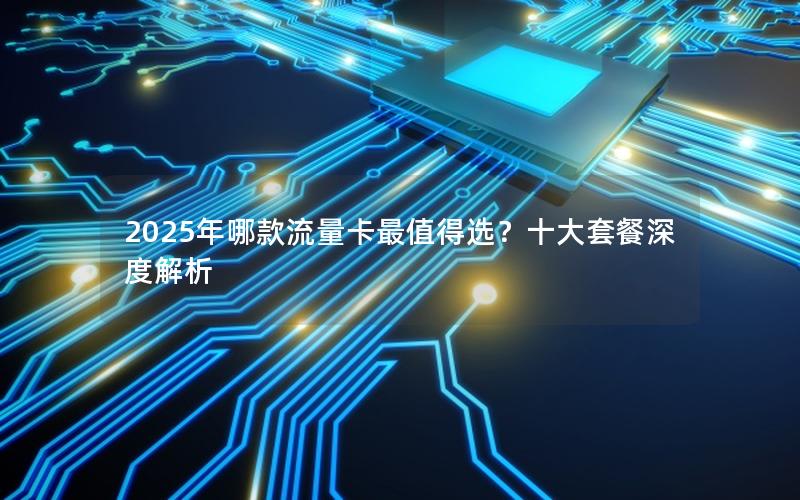 2025年哪款流量卡最值得选？十大套餐深度解析