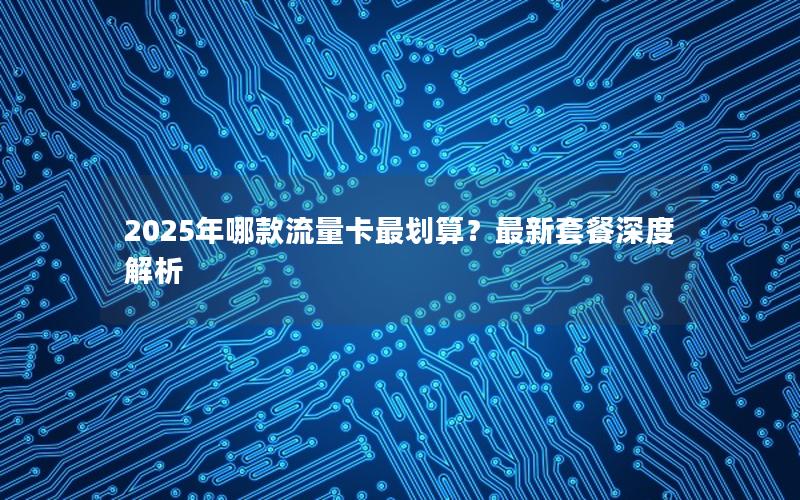 2025年哪款流量卡最划算？最新套餐深度解析