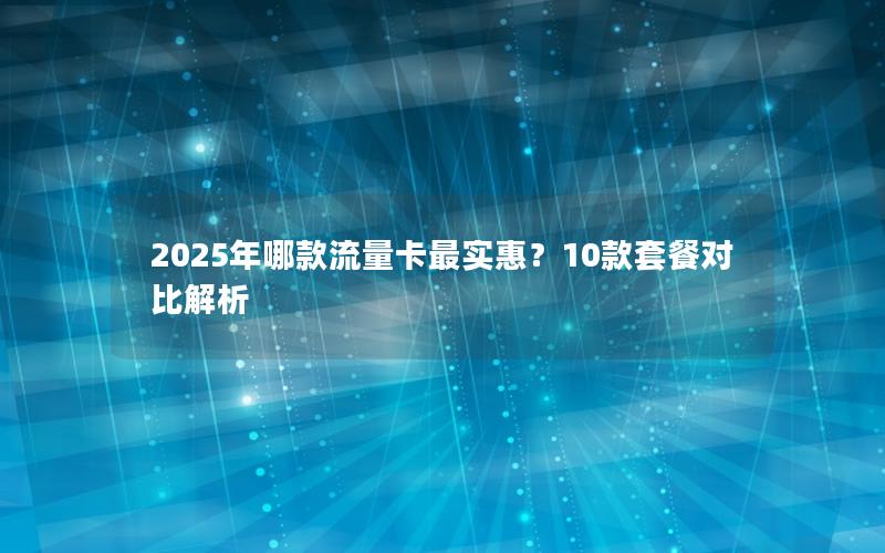 2025年哪款流量卡最实惠？10款套餐对比解析