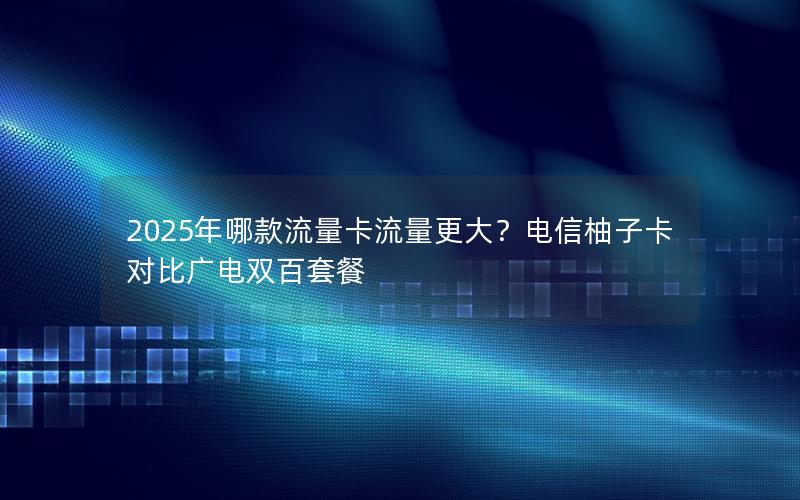 2025年哪款流量卡流量更大？电信柚子卡对比广电双百套餐