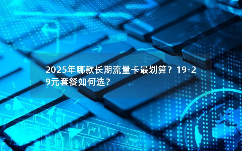 2025年哪款长期流量卡最划算？19-29元套餐如何选？