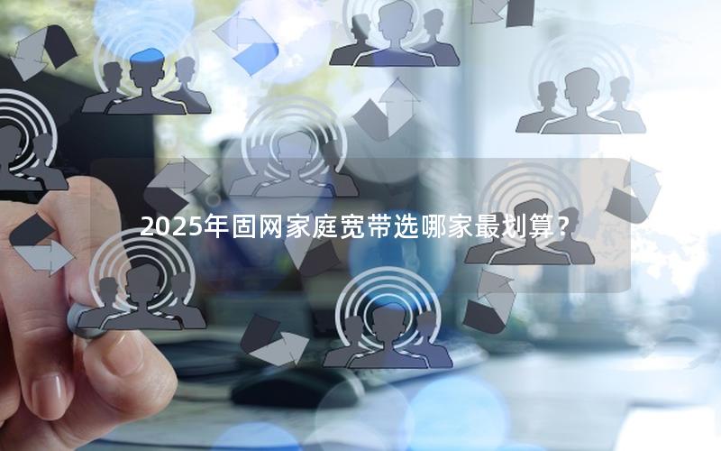2025年固网家庭宽带选哪家最划算？