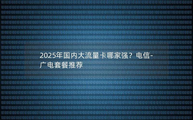 2025年国内大流量卡哪家强？电信-广电套餐推荐