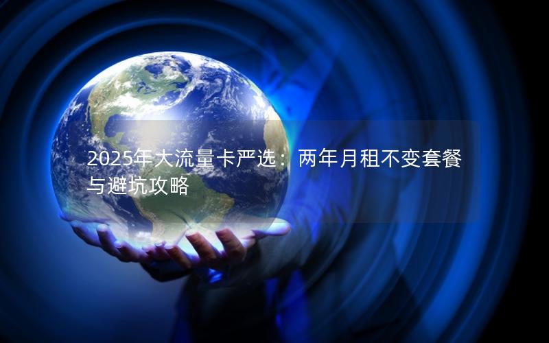 2025年大流量卡严选：两年月租不变套餐与避坑攻略