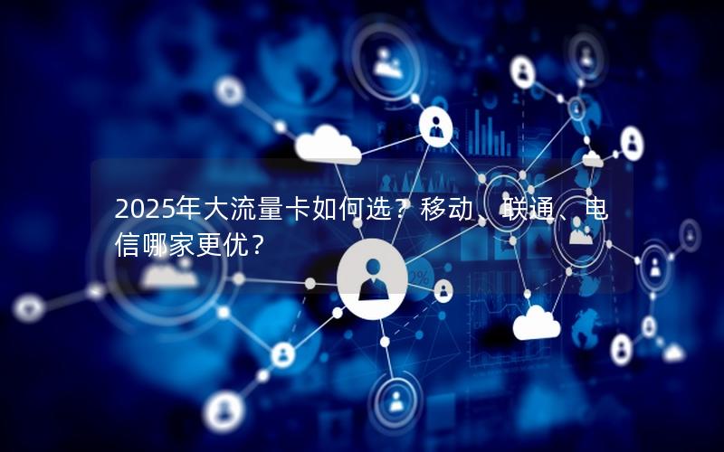 2025年大流量卡如何选？移动、联通、电信哪家更优？