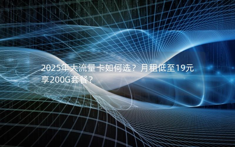 2025年大流量卡如何选？月租低至19元享200G套餐？