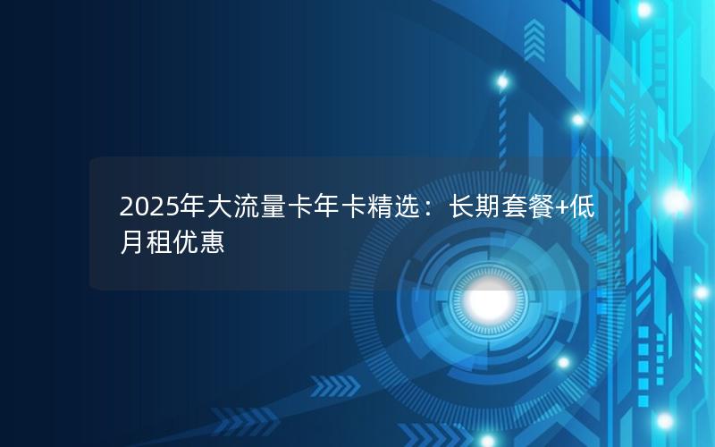 2025年大流量卡年卡精选：长期套餐+低月租优惠