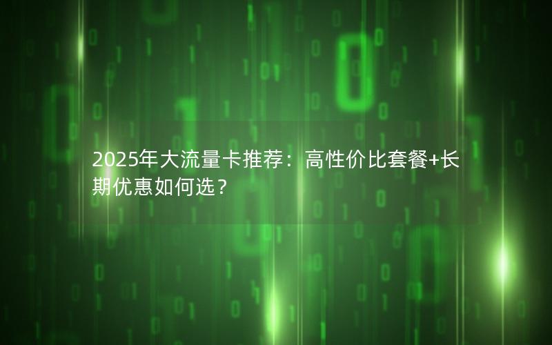 2025年大流量卡推荐：高性价比套餐+长期优惠如何选？