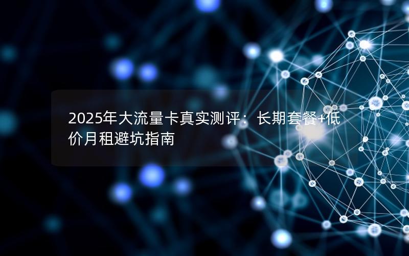 2025年大流量卡真实测评：长期套餐+低价月租避坑指南