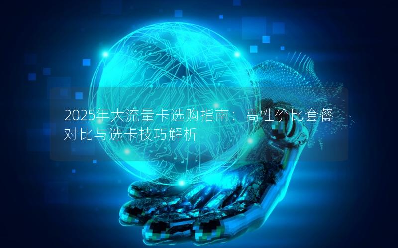 2025年大流量卡选购指南：高性价比套餐对比与选卡技巧解析