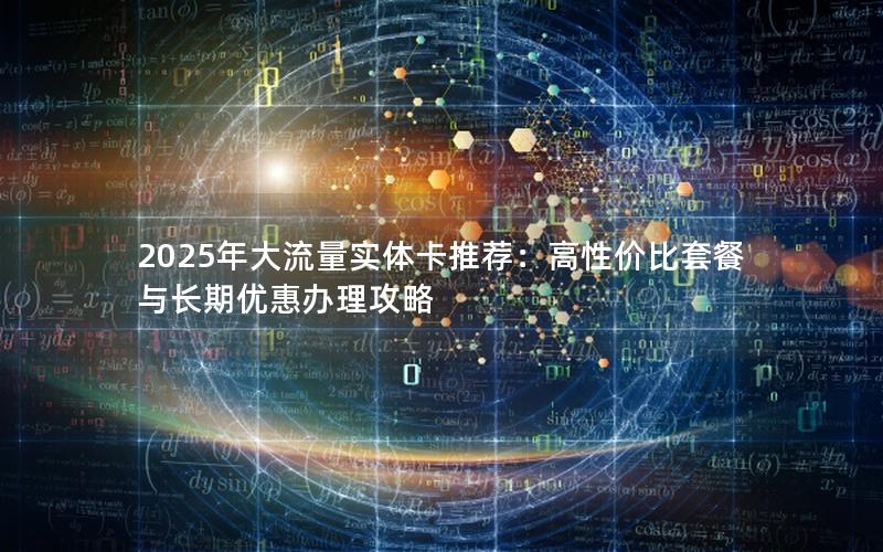 2025年大流量实体卡推荐：高性价比套餐与长期优惠办理攻略