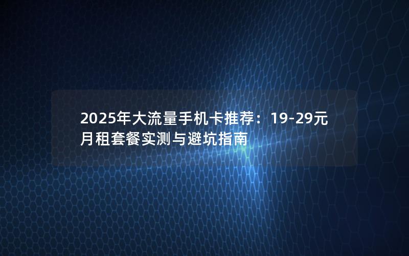 2025年大流量手机卡推荐：19-29元月租套餐实测与避坑指南