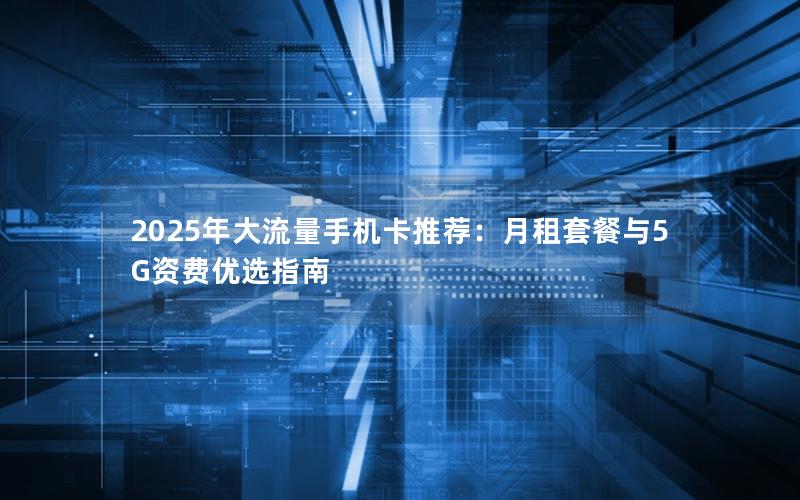 2025年大流量手机卡推荐：月租套餐与5G资费优选指南
