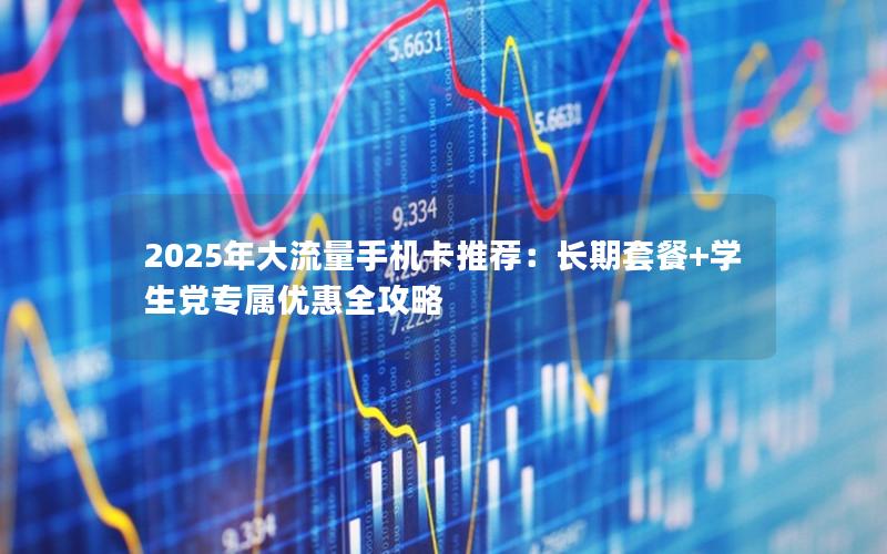 2025年大流量手机卡推荐：长期套餐+学生党专属优惠全攻略