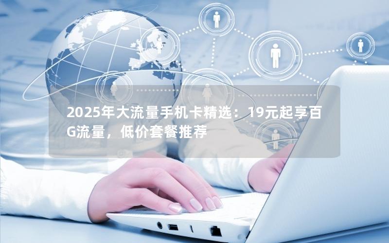 2025年大流量手机卡精选：19元起享百G流量，低价套餐推荐