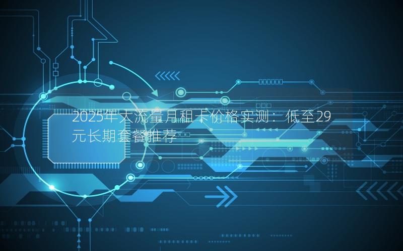 2025年大流量月租卡价格实测：低至29元长期套餐推荐