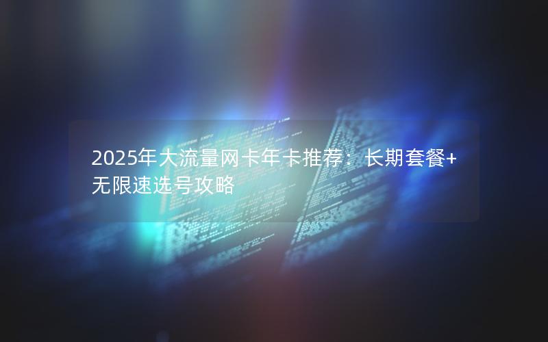 2025年大流量网卡年卡推荐：长期套餐+无限速选号攻略