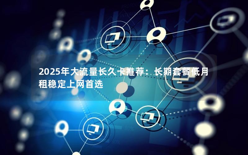 2025年大流量长久卡推荐：长期套餐低月租稳定上网首选
