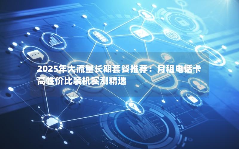 2025年大流量长期套餐推荐：月租电话卡高性价比装机实测精选
