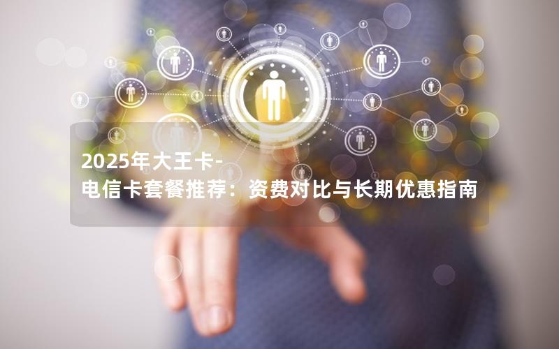 2025年大王卡-电信卡套餐推荐：资费对比与长期优惠指南