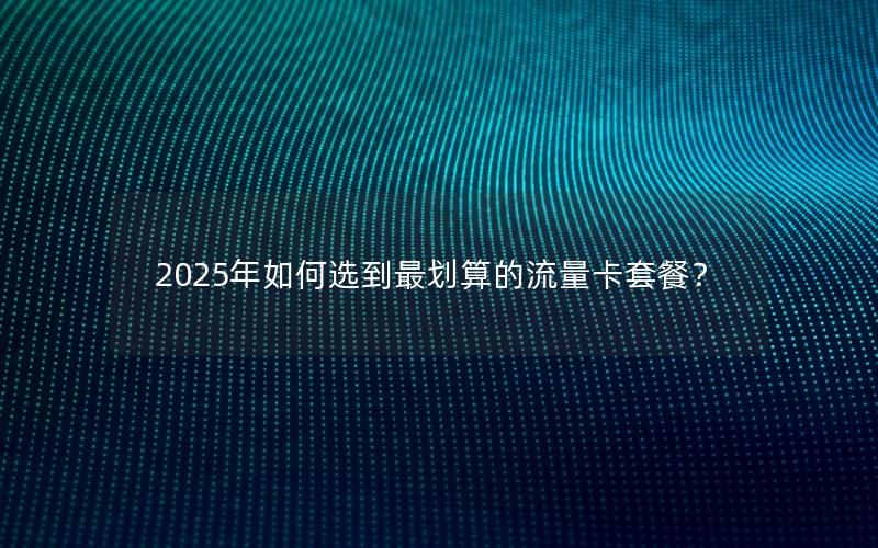 2025年如何选到最划算的流量卡套餐？