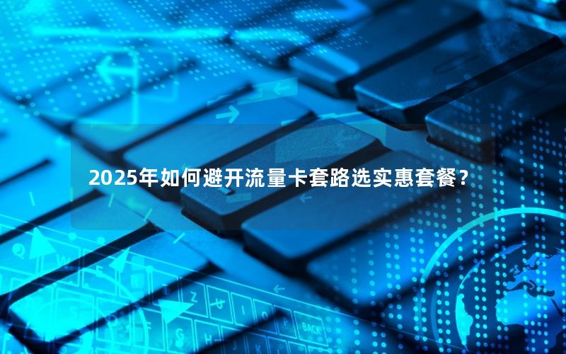 2025年如何避开流量卡套路选实惠套餐？